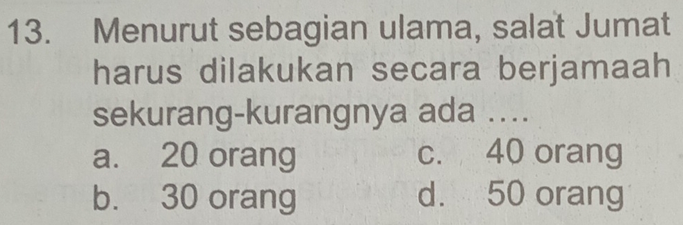 Menurut sebagian ulama, salat Jumat
harus dilakukan secara berjamaah
sekurang-kurangnya ada ....
a. 20 orang c. 40 orang
b. 30 orang d. 50 orang