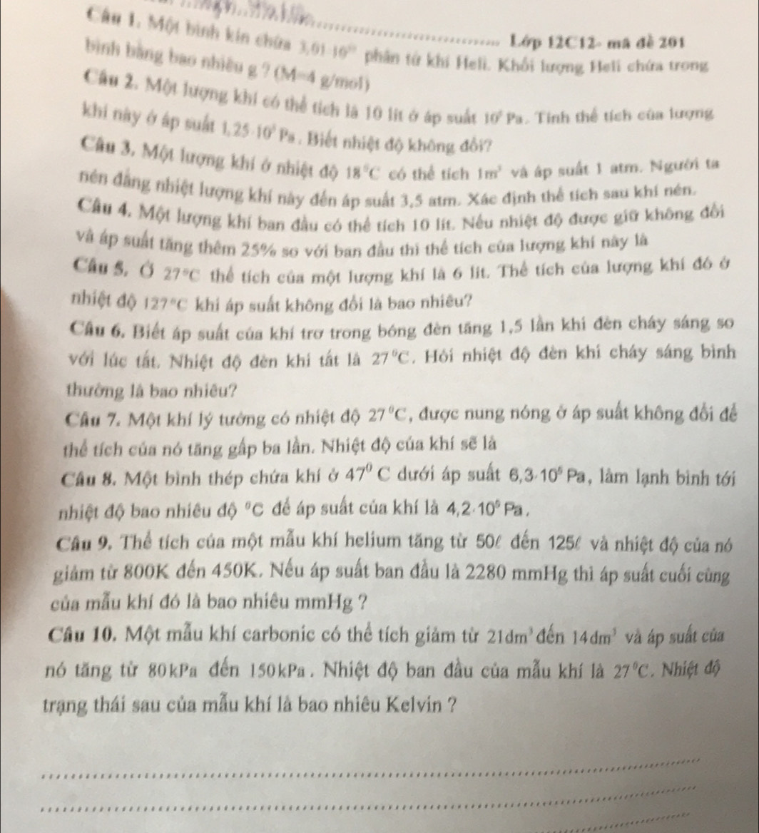 Lớp 12C12- mã đề 201
Câu 1. Một bình kin chứa_ 3.01-10^2 phân tử khí Heli. Khổi lượng Heli chứa trong
bình bằng bao nhiều g ? (M=4 g/mol)
Câu 2. Một lượng khi có thể tích là 10 lit ở áp suất 10^2Pa Tính thể tích của lượng
khi này ở áp suất 1,25· 10^5P_8. Biết nhiệt độ không đổi?
Câu 3. Một lượng khí ở nhiệt độ 18°C có thể tích 1m^3 và áp suất 1 atm. Người ta
nên đăng nhiệt lượng khí này đến áp suất 3,5 atm. Xác định thể tích sau khi nén.
Cầu 4. Một lượng khí ban đầu có thể tích 10 lít. Nếu nhiệt độ được giữ không đổi
và áp suất tăng thêm 25% so với ban đầu thì thể tích của lượng khí này là
Câu 5. Ở 27°C thể tích của một lượng khí là 6 lit. Thể tích của lượng khí đó ở
nhiệt độ 127°C khi áp suất không đổi là bao nhiêu?
Câu 6, Biết áp suất của khí trơ trong bóng đèn tăng 1,5 lần khi đèn cháy sáng so
với lúc tắt. Nhiệt độ đèn khi tất là 27°C. Hỏi nhiệt độ đèn khi cháy sáng bình
thường là bao nhiêu?
Câu 7. Một khí lý tưởng có nhiệt độ 27°C , được nung nóng ở áp suất không đổi đề
thể tích của nó tăng gấp ba lần. Nhiệt độ của khí sẽ là
Câu 8. Một bình thép chứa khí ở 47°C dưới áp suất 6,3· 10^5Pa , làm lạnh bình tới
nhiệt độ bao nhiêu độ ^circ C để áp suất của khí là 4,2· 10^5Pa,
Cầu 9. Thể tích của một mẫu khí helium tăng từ 50% đến 125% và nhiệt độ của nó
giảm từ 800K đến 450K. Nếu áp suất ban đầu là 2280 mmHg thì áp suất cuối cùng
của mẫu khí đó là bao nhiêu mmHg ?
Câu 10. Một mẫu khí carbonic có thể tích giảm từ 21dm^3 đến 14dm^3 và áp suất của
nó tăng từ 80kPa đến 150kPa. Nhiệt độ ban đầu của mẫu khí là 27°C. Nhiệt độ
trạng thái sau của mẫu khí là bao nhiêu Kelvin ?
_
_
_