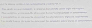 sh of the tulowing condiional statzmenta justiliers the anower to Part A? 
If tuo paralal lines are interrected by a eanoversal, ten sitemare exderior angles are congruent 
if two peralel lnex are insorsocied by a tranoversal, then correspunding angles are complementary 
if two parallel lihes are intarsacted by a transverzal, then aberate intertor angles are supplementary 
if hwo paralal lines are intersected by a transversal, then consecutiva extarior angles are complementary