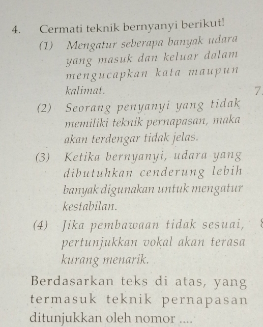 Cermati teknik bernyanyi berikut! 
(1) Mengatur seberapa banyak udara 
yang masuk dan keluar dalam 
mengucapkan kata maupun 
kalimat. 
7 
(2) Seorang penyanyi yang tidak 
memiliki teknik pernapasan, maka 
akan terdengar tidak jelas. 
(3) Ketika bernyanyi, udara yang 
dibutuhkan cenderung lebih 
banyak digunakan untuk mengatur 
kestabilan. 
(4) Jika pembawaan tidak sesuai, 
pertunjukkan vokal akan terasa 
kurang menarik. 
Berdasarkan teks di atas, yang 
termasuk teknik pernapasan 
ditunjukkan oleh nomor ....