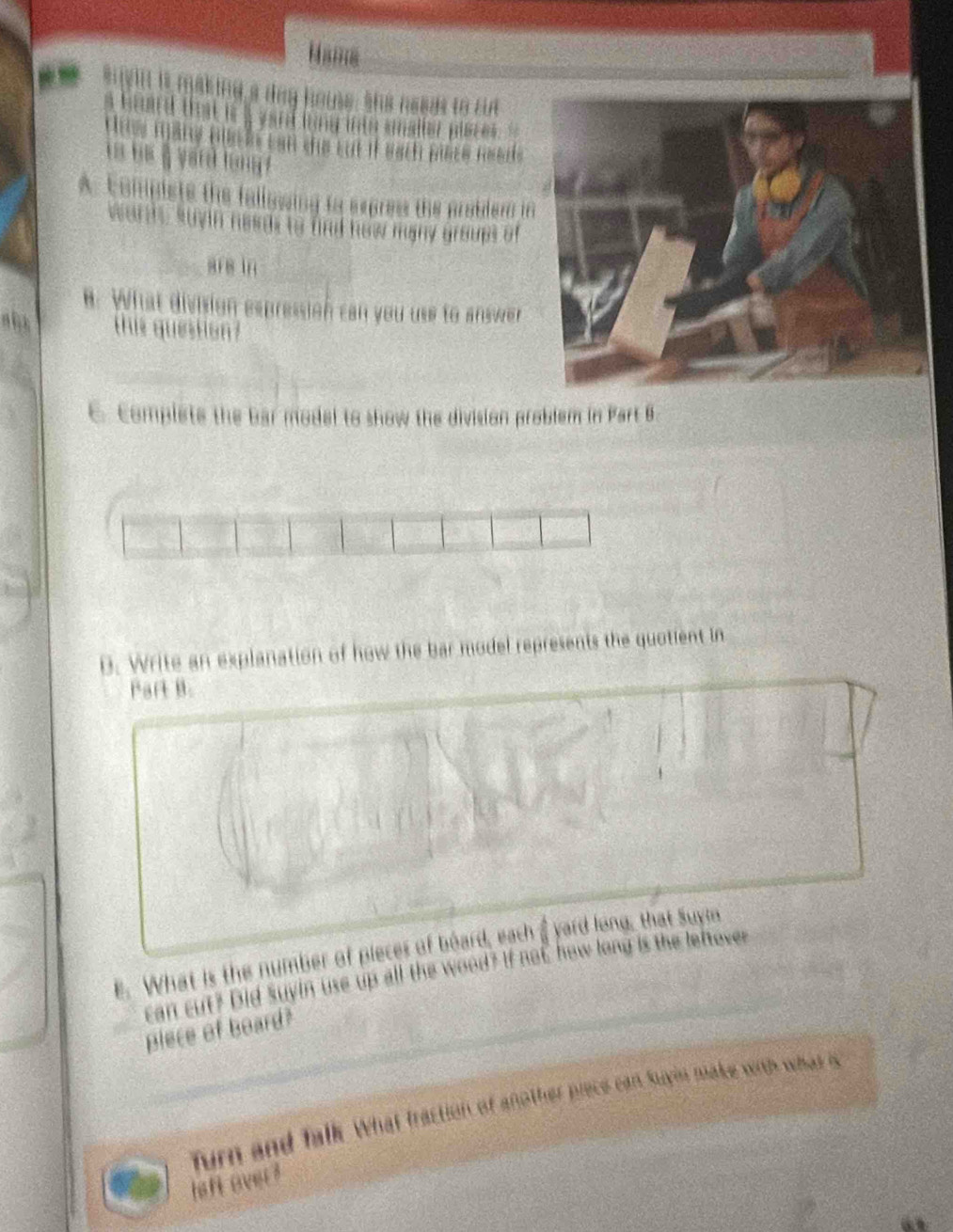 Hams 
suyin is making a deg home, she nesas to ca 
oand that ist a yan ling into snalter plsre . '' 
ưg măng nệ ủt can che cut if sach nses Hobee. 
A. compists the fallowing to expres the pratdern i 
c n heads to find how many groups of 
ere in 
. What division expression can you use to answer 
this question? 
C. Complete the bar model to show the division problem in Part B 
B. Write an explanation of how the bar model represents the quotient in 
Part B. 
E. What is the number of pieces of board, each yard long, that Suyln 
can cut? Did Suyin use up all the wood? If not how long is the lettover 
plece of board? 
furn and falk. What fraction of another piece can suyn make wib what s 
hall over ?