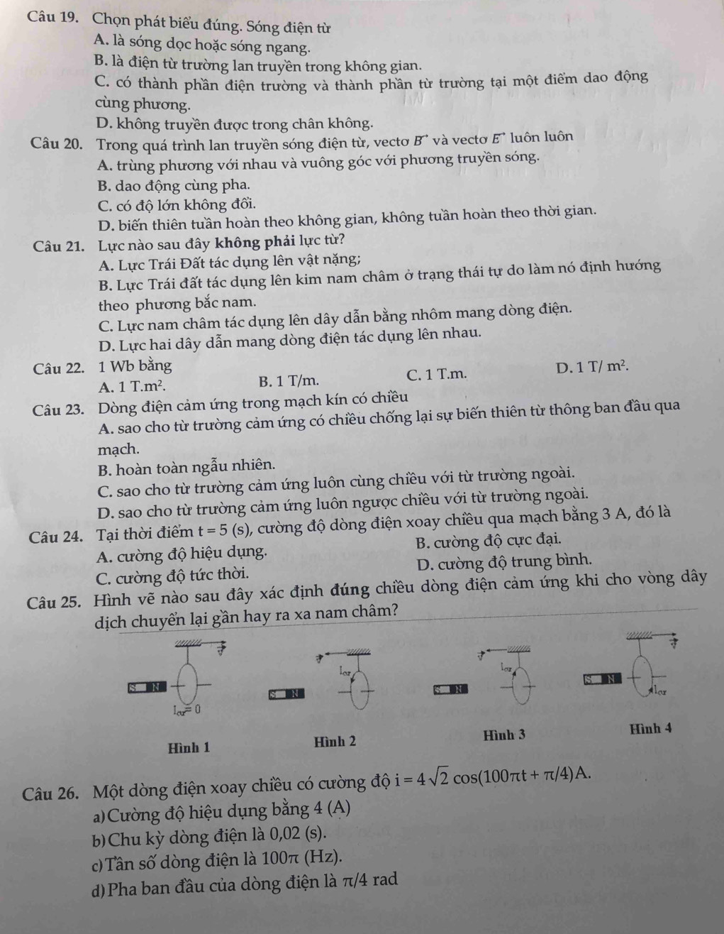 Chọn phát biểu đúng. Sóng điện từ
A. là sóng dọc hoặc sóng ngang.
B. là điện từ trường lan truyền trong không gian.
C. có thành phần điện trường và thành phần từ trường tại một điểm dao động
cùng phương.
D. không truyền được trong chân không.
Câu 20. Trong quá trình lan truyền sóng điện từ, vecto B' và vectơ E' luôn luôn
A. trùng phương với nhau và vuông góc với phương truyền sóng.
B. dao động cùng pha.
C. có độ lớn không đổi.
D. biến thiên tuần hoàn theo không gian, không tuần hoàn theo thời gian.
Câu 21. Lực nào sau đây không phải lực từ?
A. Lực Trái Đất tác dụng lên vật nặng;
B. Lực Trái đất tác dụng lên kim nam châm ở trạng thái tự do làm nó định hướng
theo phương bắc nam.
C. Lực nam châm tác dụng lên dây dẫn bằng nhôm mang dòng điện.
D. Lực hai dây dẫn mang dòng điện tác dụng lên nhau.
Câu 22. 1 Wb bằng D. 1T/m^2.
A. 1T.m^2. B. 1 T/m. C. 1 T.m.
Câu 23. Dòng điện cảm ứng trong mạch kín có chiều
A. sao cho từ trường cảm ứng có chiều chống lại sự biến thiên từ thông ban đầu qua
mạch.
B. hoàn toàn ngẫu nhiên.
C. sao cho từ trường cảm ứng luôn cùng chiều với từ trường ngoài.
D. sao cho từ trường cảm ứng luôn ngược chiều với từ trường ngoài.
Câu 24. Tại thời điểm t=5 (s), cường độ dòng điện xoay chiều qua mạch bằng 3 A, đó là
A. cường độ hiệu dụng. B. cường độ cực đại.
C. cường độ tức thời. D. cường độ trung bình.
Câu 25. Hình vẽ nào sau đây xác định đúng chiều dòng điện cảm ứng khi cho vòng dây
dịch chuyển lại gần hay ra xa nam châm?

lo
I_cu=0
Hình 3
Hình 1 Hình 2 Hình 4
Câu 26. Một dòng điện xoay chiều có cường độ i=4sqrt(2)cos (100π t+π /4)A.
a)Cường độ hiệu dụng bằng 4 (A)
bChu kỳ dòng điện là 0,02 (s).
c)Tân số dòng điện là 100π (Hz).
)Pha ban đầu của dòng điện là π/4 rad