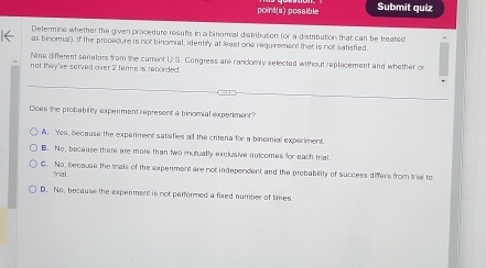 point(s) possible Submit quiz
Determine whether the given procedure results in a binomial distribution (or a distribution that can be treated
as binomial). If the precedure is not binomial, identiry at least one requirement that is not satisfied.
Nina different senators from the current U.S. Congress are candomly selected without replacement and whether or
not they've served over 2 terms is recorded.
Does the probability experment represent a binomial experiment?
A. Yes, because the experiment satiafies all the criteria for a binomial experiment
B. No, because there are more than two mutually exclusive outcomes for each trial.
C. No, because the trals of the expenment are not independent and the probability of success differs from trial to
trial .
D. No, because the experiment is not performed a fixed number of times.