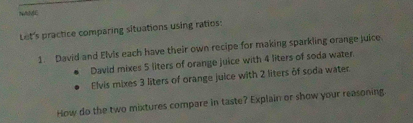 NA 
Let's practice comparing situations using ratios: 
1. David and Elvis each have their own recipe for making sparkling orange juice 
David mixes 5 liters of orange juice with 4 liters of soda water. 
Elvis mixes 3 liters of orange juice with 2 liters of soda water 
How do the two mixtures compare in taste? Explain or show your reasoning.