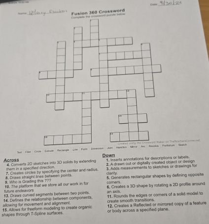 ae_ 
uzzle below Fusion 360 Crossword 
ion Siurch 
Tud Filler Circe Extrude Rectangla Line ForiTramrachenCamernell 
Down 1. Inserts annotations for descriptions or labels. 
Across 4. Converts 2D sketches into 3D solids by extending 2. A drawn out or digitally created object or design 
them in a specified direction. 
7. Creates circles by specifying the center and radius. 3. Adds measurements to sketches or drawings for 
9. Who is Grading this ??? 8. Draws straight lines between points. carity. 5. Generates rectangular shapes by defining opposite 
comers. 
future endeavors 10. The platform that we store all our work in for 6. Creates a 3D shape by rotating a 2D profile around 
13. Draws curved segments between two points. an axis. 
14. Defines the relationship between comporents. 11. Rounds the edges or comers of a solid model to 
allowing for movement and alignment. create smooth transitions. 
15. Allows for freeform modeling to create organic 12, Creates a Reflected or mirrored copy of a feature 
shapes through T-Spline surfaces. or body across a specified plane.