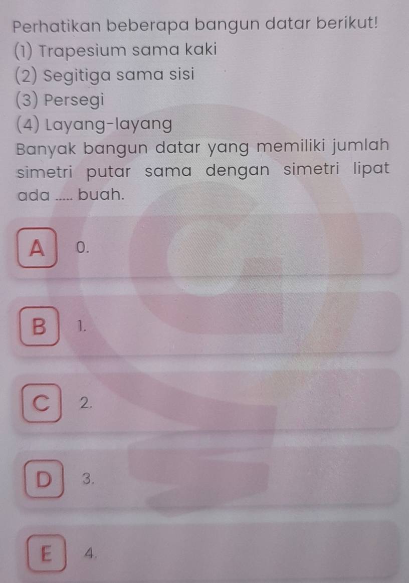 Perhatikan beberapa bangun datar berikut!
(1) Trapesium sama kaki
(2) Segitiga sama sisi
(3) Persegi
(4) Layang-layang
Banyak bangun datar yang memiliki jumlah
simetri putar sama dengan simetri lipat 
ada I ..... buah.
A 0.
B 1.
C 2.
D 3.
E 4.