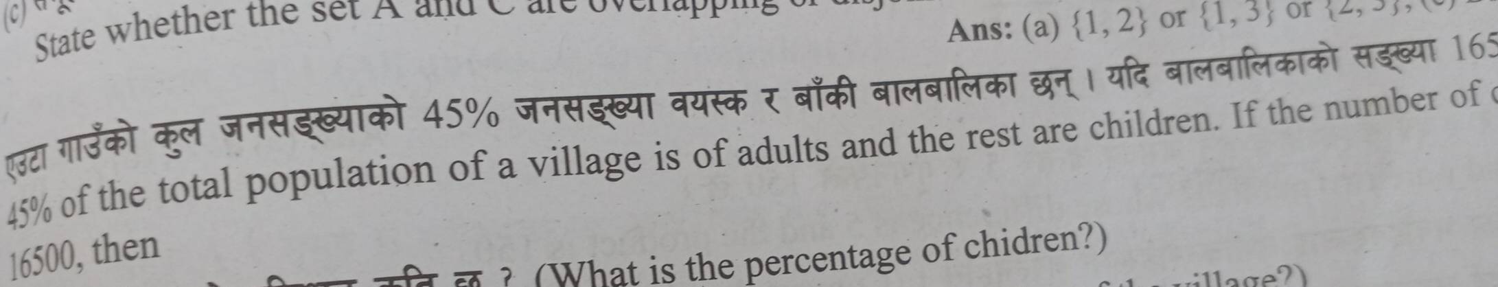 State whether the set A and C are ovenappins 
Ans: (a)  1,2 or  1,3 or  ∠ ,J , 
एउटा गाउँको कुल जनसइख्याको 45% जनसझख्या वयस्क र बाँकी बालबालिका छन्। यदि बालबालिकाको सङख्या 165
45% of the total population of a village is of adults and the rest are children. If the number of c
16500, then 
? (What is the percentage of chidren?)