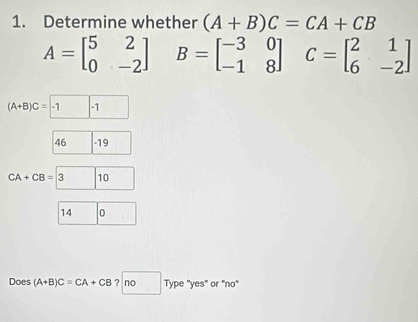 Determine whether (A+B)C=CA+CB
A=beginbmatrix 5&2 0&-2endbmatrix B=beginbmatrix -3&0 -1&8endbmatrix C=beginbmatrix 2&1 6&-2endbmatrix
(A+B)C=-1 -1
46 -19
CA+CB=3 10
14 0
Does (A+B)C=CA+CB ? no Type "yes" or "no"