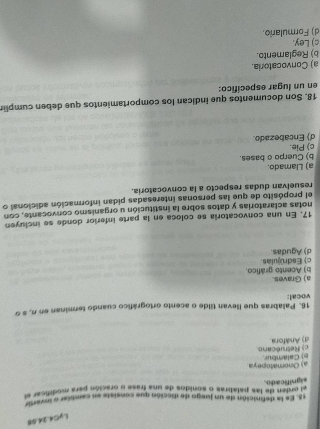 LyC4.24.98
18. Es la definición de un juego de dicción que consiste en camblar o invertir
el orden de las palabras o sonidos de una frase u oración para modificar el
significado.
a) Onomatopeya.
b) Calambur.
c) Retruécano.
d) Anáfora.
16. Palabras que llevan tilde o acento ortográfico cuando terminan en n, s 9
vocal:
a) Graves.
b) Acento gráfico.
c) Esdrújulas.
d) Agudas.
17. En una convocatoria se coloca en la parte inferior donde se incluyen
notas aclaratorias y datos sobre la institución u organismo convocante, con
el propósito de que las personas interesadas pidan información adicional o
resuelvan dudas respecto a la convocatoria.
a) Llamado.
b) Cuerpo o bases.
c) Pie.
d) Encabezado.
18. Son documentos que indican los comportamientos que deben cumplir
en un lugar específico:
a) Convocatoria.
b) Reglamento.
c) Ley.
d) Formulario.