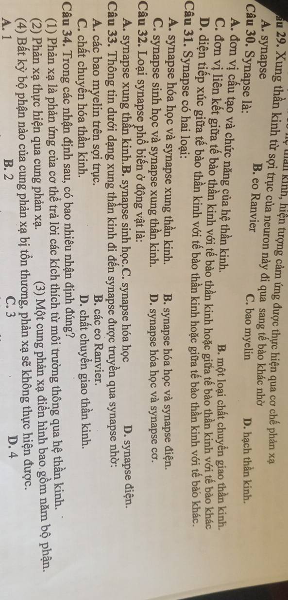 ệ tan kinh, hiện tượng cảm ứng được thực hiện qua cơ chế phản xạ
ầu 29. Xung thần kinh từ sợi trục của neuron này đi qua sang tế bào khác nhờ
A. synapse B. eo Ranvier
Câu 30. Synapse là: C. bao myelin D. hạch thần kinh.
A. đơn vị cấu tạo và chức năng của hệ thần kinh.
B. một loại chất chuyền giao thần kinh.
C. đơn vị liên kết giữa tế bào thần kinh với tế bào thần kinh hoặc giữa tế bào thần kinh với tế bào khác
D. diện tiếp xúc giữa tế bào thần kinh với tế bào thần kinh hoặc giữa tế bào thần kinh với tế bào khác.
Câu 31. Synapse có hai loại:
A. synapse hóa học và synapse xung thần kinh. B. synapse hóa học và synapse điện.
C. synapse sinh học và synapse xung thần kinh. D. synapse hóa học và synapse cơ.
Câu 32. Loại synapse phổ biến ở động vật là:
A. synapse xung thần kinh.B. synapse sinh học.C. synapse hóa học D. synapse điện.
Câu 33. Thông tin dưới dạng xung thần kinh đi đến synapse được truyền qua synapse nhờ:
A. các bao myelin trên sợi trục. B. các eo Ranvier.
C. chất chuyền hóa thần kinh. D. chất chuyển giao thần kinh.
Câu 34. Trong các nhận định sau, có bao nhiêu nhận định đúng?
(1) Phản xạ là phản ứng của cơ thể trả lời các kích thích từ môi trường thông qua hệ thần kinh.
(2) Phản xạ thực hiện qua cung phản xạ. (3) Một cung phản xạ điển hình bao gồm năm bộ phận.
(4) Bất kỳ bộ phận nào của cung phản xạ bị tồn thương, phản xạ sẽ không thực hiện được.
A. 1 B. 2 C. 3 D. 4