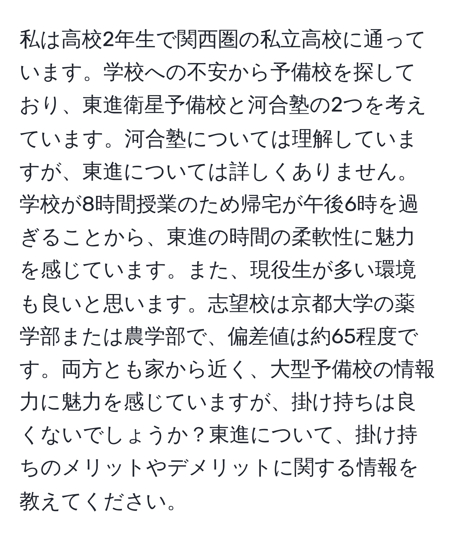 私は高校2年生で関西圏の私立高校に通っています。学校への不安から予備校を探しており、東進衛星予備校と河合塾の2つを考えています。河合塾については理解していますが、東進については詳しくありません。学校が8時間授業のため帰宅が午後6時を過ぎることから、東進の時間の柔軟性に魅力を感じています。また、現役生が多い環境も良いと思います。志望校は京都大学の薬学部または農学部で、偏差値は約65程度です。両方とも家から近く、大型予備校の情報力に魅力を感じていますが、掛け持ちは良くないでしょうか？東進について、掛け持ちのメリットやデメリットに関する情報を教えてください。