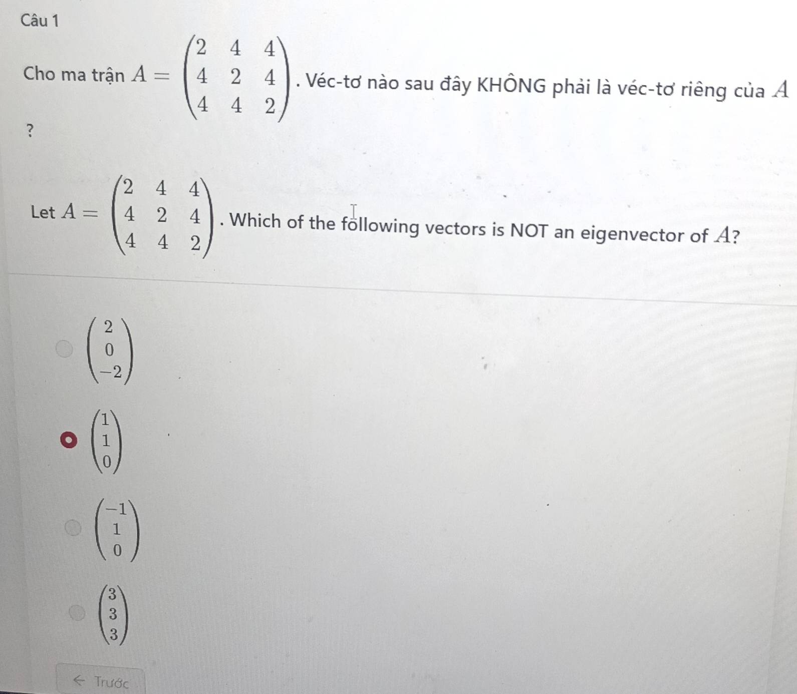 Cho ma trận A=beginpmatrix 2&4&4 4&2&4 4&4&2endpmatrix. Véc-tơ nào sau đây KHÔNG phải là véc-tơ riêng của Á
?
Let A=beginpmatrix 2&4&4 4&2&4 4&4&2endpmatrix. Which of the following vectors is NOT an eigenvector of A?
Trước