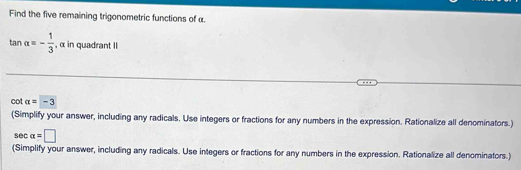 Find the five remaining trigonometric functions of α.
tan alpha =- 1/3  , α in quadrant II
cot alpha =-3
(Simplify your answer, including any radicals. Use integers or fractions for any numbers in the expression. Rationalize all denominators.)
sec alpha =□
(Simplify your answer, including any radicals. Use integers or fractions for any numbers in the expression. Rationalize all denominators.)