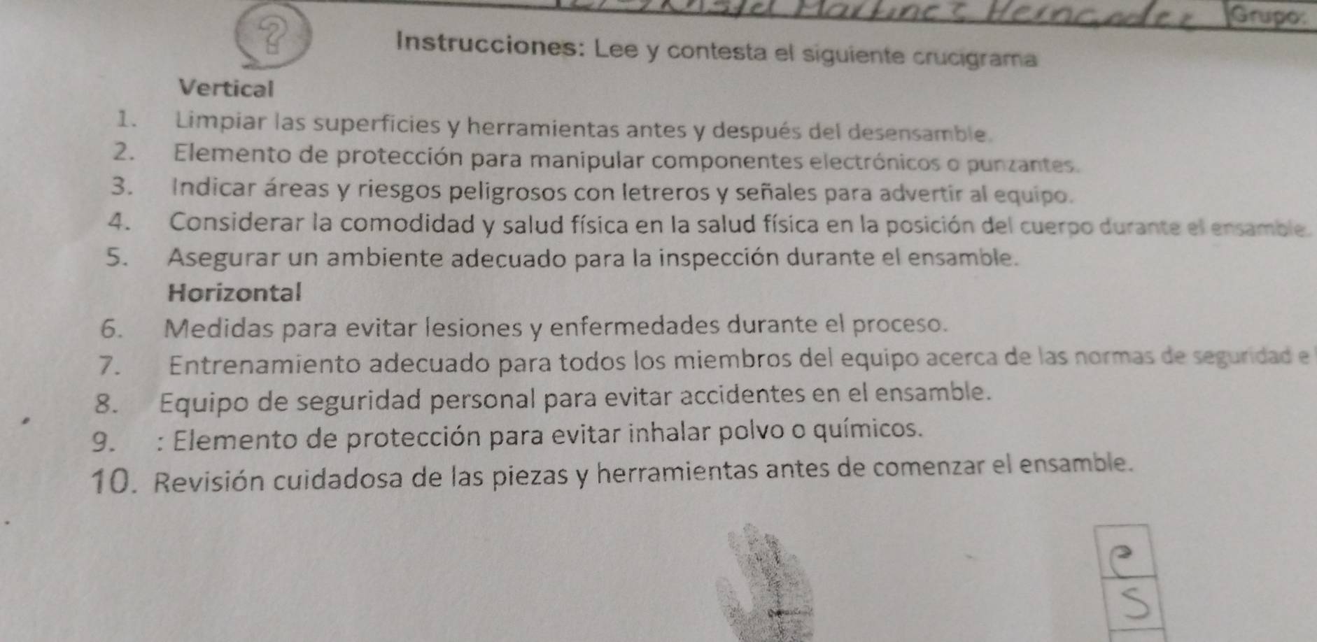 Grupo: 
Instrucciones: Lee y contesta el siguiente crucigrama 
Vertical 
1. Limpiar las superficies y herramientas antes y después del desensamble 
2. Elemento de protección para manipular componentes electrónicos o punzantes. 
3. Indicar áreas y riesgos peligrosos con letreros y señales para advertir al equipo. 
4. Considerar la comodidad y salud física en la salud física en la posición del cuerpo durante el ensamble. 
5. Asegurar un ambiente adecuado para la inspección durante el ensamble. 
Horizontal 
6. Medidas para evitar lesiones y enfermedades durante el proceso. 
7. Entrenamiento adecuado para todos los miembros del equipo acerca de las normas de seguridad e 
8. Equipo de seguridad personal para evitar accidentes en el ensamble. 
9. : Elemento de protección para evitar inhalar polvo o químicos. 
10. Revisión cuidadosa de las piezas y herramientas antes de comenzar el ensamble.