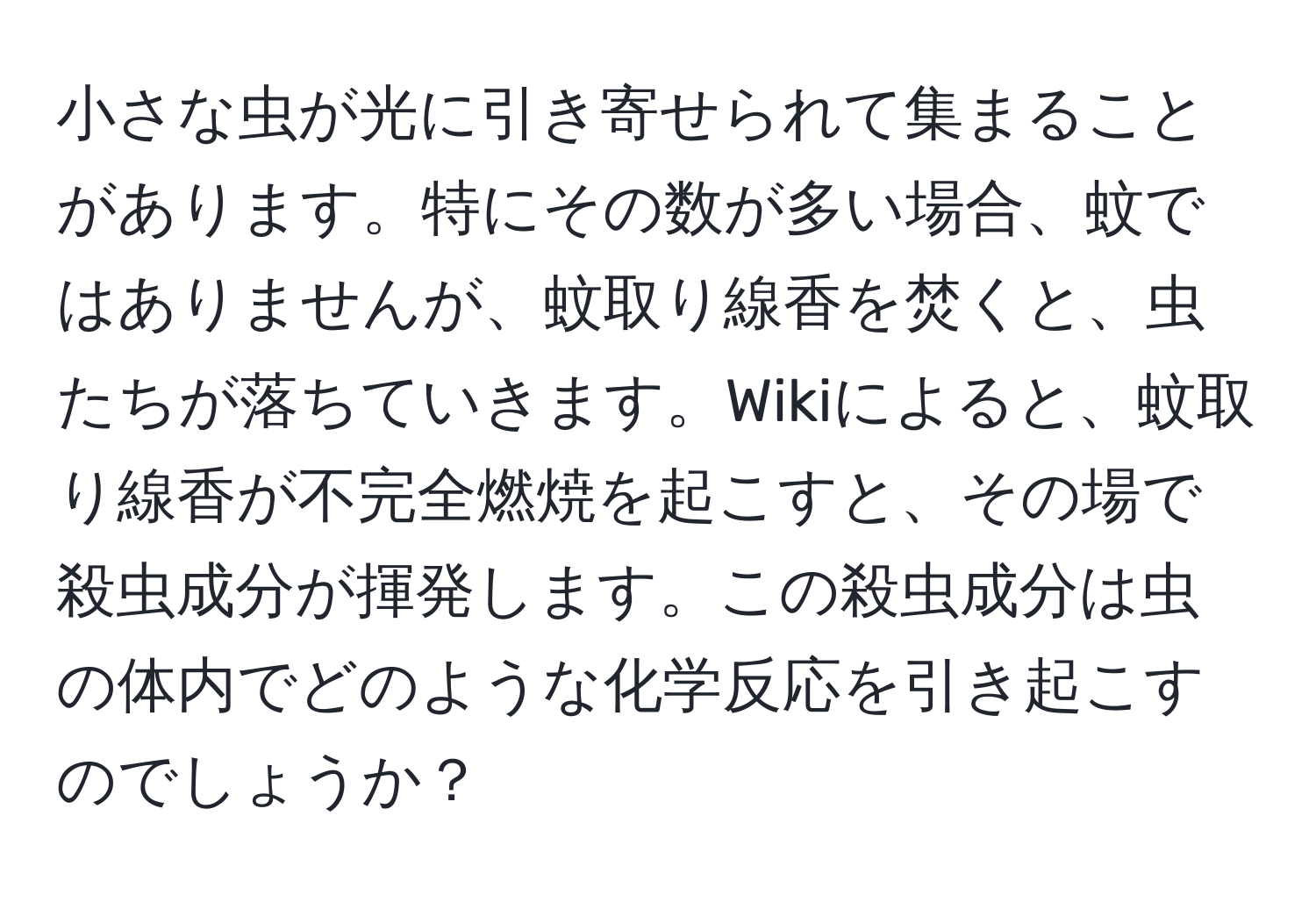 小さな虫が光に引き寄せられて集まることがあります。特にその数が多い場合、蚊ではありませんが、蚊取り線香を焚くと、虫たちが落ちていきます。Wikiによると、蚊取り線香が不完全燃焼を起こすと、その場で殺虫成分が揮発します。この殺虫成分は虫の体内でどのような化学反応を引き起こすのでしょうか？