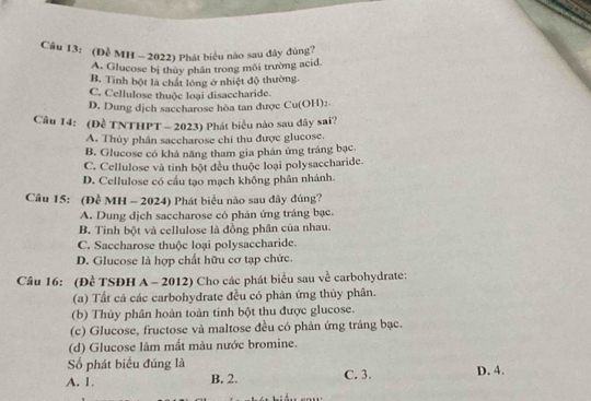 (Đề MH - 2022) Phát biểu nào sau đây đúng?
A. Glucose bị thủy phân trong môi trường acid.
B. Tình bột là chất lóng ở nhiệt độ thường
C. Cellulose thuộc loại disaccharide.
D. Dung dịch saccharose hòa tan được Cu(OH)2
Cầâu 14: (Đề TNTHPT - 2023) Phát biểu nào sau đây sai?
A. Thủy phân saccharose chi thu được glucose.
B. Glucose có khả năng tham gia phán ứng tráng bạc.
C. Cellulose và tinh bột đều thuộc loại polysaccharide.
D. Cellulose có cầu tạo mạch không phân nhánh.
Câu 15: (Đề MH - 2024) Phát biểu nào sau đây đúng?
A. Dung dịch saccharose có phản ứng tráng bạc.
B. Tinh bột và cellulose là đồng phân của nhau.
C. Saccharose thuộc loại polysaccharide.
D. Glucose là hợp chất hữu cơ tạp chức.
Câu 16: (Đề TSĐH A - 2012) Cho các phát biểu sau về carbohydrate:
(a) Tất cả các carbohydrate đều có phản ứng thủy phân.
(b) Thủy phân hoàn toàn tinh bột thu được glucose.
(c) Glucose, fructose và maltose đều có phản ứng tráng bạc.
(d) Glucose làm mất màu nước bromine.
Số phát biểu đúng là
A. 1. B. 2. C. 3. D. 4.