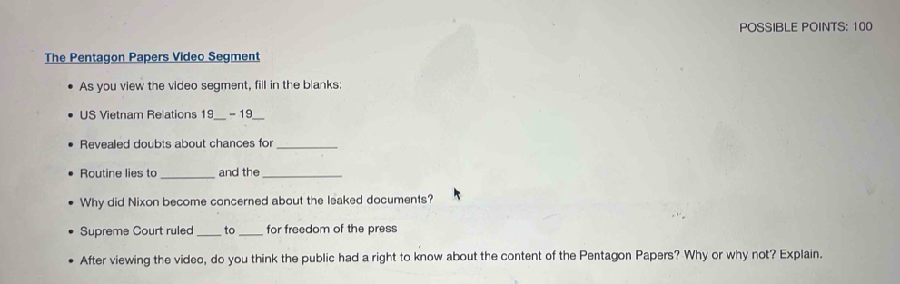 POSSIBLE POINTS: 100 
The Pentagon Papers Video Segment 
As you view the video segment, fill in the blanks: 
US Vietnam Relations 19 - 19 
Revealed doubts about chances for 
Routine lies to _and the_ 
Why did Nixon become concerned about the leaked documents? 
Supreme Court ruled _to_ for freedom of the press 
After viewing the video, do you think the public had a right to know about the content of the Pentagon Papers? Why or why not? Explain.