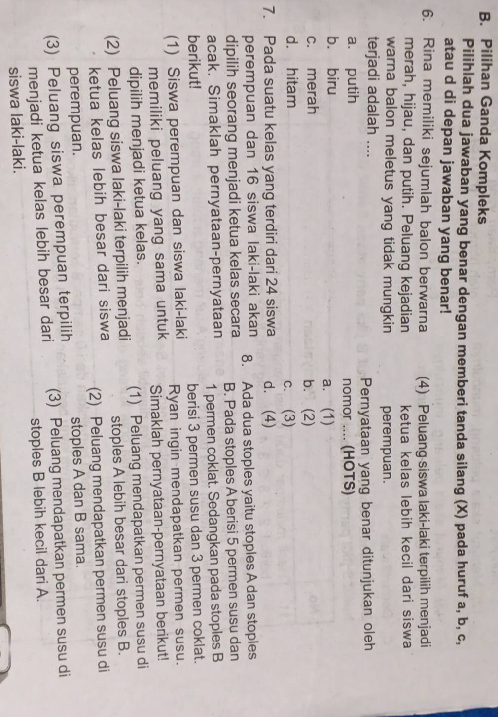 Pilihan Ganda Kompleks
Pilihlah dua jawaban yang benar dengan memberi tanda silang (X) pada huruf a, b, c,
atau d di depan jawaban yang benar!
6. Rina memiliki sejumlah balon berwarna (4) Peluang siswa laki-laki terpilih menjadi
merah, hijau, dan putih. Peluang kejadian ketua kelas lebih kecil dari siswa
warna balon meletus yang tidak mungkin perempuan.
terjadi adalah ....
Pernyataan yang benar ditunjukan oleh
a. putih
nomor .... (HOTS)
bù biru
a. (1)
c. merah b. (2)
d. hitam
c. (3)
7. Pada suatu kelas yang terdiri dari 24 siswa d. (4)
perempuan dan 16 siswa laki-laki akan 8. Ada dua stoples yaitu stoples A dan stoples
dipilih seorang menjadi ketua kelas secara B. Pada stoples A berisi 5 permen susu dan
acak. Simaklah pernyataan-pernyataan 1 permen coklat. Sedangkan pada stoples B
berikut! berisi 3 permen susu dan 3 permen coklat.
(1) Siswa perempuan dan siswa laki-laki Ryan ingin mendapatkan permen susu.
memiliki peluang yang sama untuk Simaklah pernyataan-pernyataan berikut!
dipilih menjadi ketua kelas.
(2) Peluang siswa laki-laki terpilih menjadi (1) Peluang mendapatkan permen susu di
stoples A lebih besar dari stoples B.
ketua kelas lebih besar dari siswa
(2) Peluang mendapatkan permen susu di
perempuan.
stoples A dan B sama.
(3) Peluang siswa perempuan terpilih
menjadi ketua kelas lebih besar dari (3) Peluang mendapatkan permen susu di
stoples B lebih kecil dari A.
siswa laki-laki.