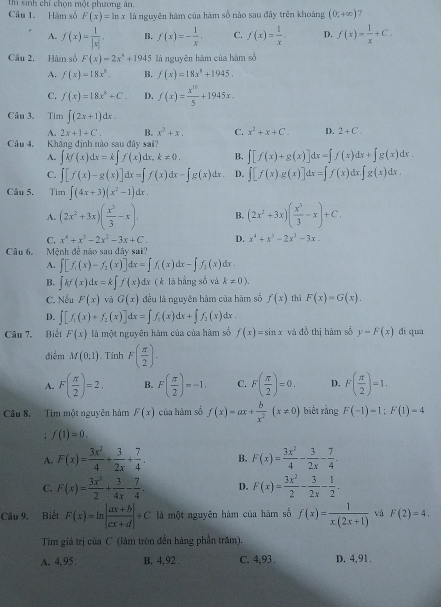 sinh chỉ chọn một phương ân.
Câu 1. Hàm số F(x)=ln x là nguyên hàm của hàm số nào sau đây trên khoảng (0;+∈fty ) ?
A. f(x)= 1/|x| . B. f(x)=- 1/x . C. f(x)= 1/x . D. f(x)= 1/x +C.
Câu 2. Hàm số F(x)=2x^2+1945 là nguyên hàm của hàm số
A. f(x)=18x^3. B. f(x)=18x^4+1945.
C. f(x)=18x^2+C. D. f(x)= x^(10)/5 +1945x.
Câu 3. Tim ∈t (2x+1)dx.
A. 2x+1+C. B. x^2+x. C. x^2+x+C. D. 2+C.
Câu 4. Khăng định nào sau đây sai?
A. ∈t kf(x)dx=k∈t f(x)dx,k!= 0. B. ∈t [f(x)+g(x)]dx=∈t f(x)dx+∈t g(x)dx
C. ∈t [f(x)-g(x)]dx=[f(x)dx-∈t g(x)dx. D. ∈t [f(x)g(x)]dx=∈t f(x)dx.∈t g(x)dx.
Câu 5. Tim ∈t (4x+3)(x^2-1)dx.
A. (2x^2+3x)( x^3/3 -x). B. (2x^2+3x)( x^2/3 -x)+C.
C. x^4+x^3-2x^2-3x+C. D. x^4+x^3-2x^2-3x.
Câu 6. Mệnh đề não sau dây sai?
A. ∈t [f_1(x)-f_2(x)]dx=∈t f_1(x)dx-∈t f_2(x) dx .
B. ∈t kf(x)dx=k∈t f(x) đa ( k là hằng số và k!= 0).
C. sqrt() êu F(x) và G(x) đều là nguyên hàm của hàm số f(x) thì F(x)=G(x).
D. ∈t [f_1(x)+f_2(x)]dx=∈t f_1(x)dx+∈t f_2(x)dx.
Câu 7. Biết F(x) là một nguyên hàm của của hàm số f(x)=sin x và đồ thị hàm số y=F(x) di qua
điểm M(0;1). Tinh F( π /2 ).
A. F( π /2 )=2. B. F( π /2 )=-1. C. F( π /2 )=0. D. F( π /2 )=1.
Câu 8. Tim một nguyên hàm F(x) của hàm số f(x)=ax+ b/x^2 (x!= 0) biết rằng F(-1)=1;F(1)=4; f(1)=0.
A. F(x)= 3x^2/4 + 3/2x + 7/4 . B. F(x)= 3x^2/4 - 3/2x - 7/4 .
C. F(x)= 3x^2/2 + 3/4x - 7/4 . D. F(x)= 3x^2/2 - 3/2x - 1/2 .
Câu 9. Biết F(x)=ln | (ax+b)/cx+d |+C là một nguyên hàm của hàm số f(x)= 1/x.(2x+1)  và F(2)=4.
Tìm giá trị của C (làm tròn đến hàng phần trăm).
A. 4,95. B. 4,92 . C. 4,93 . D. 4,91.