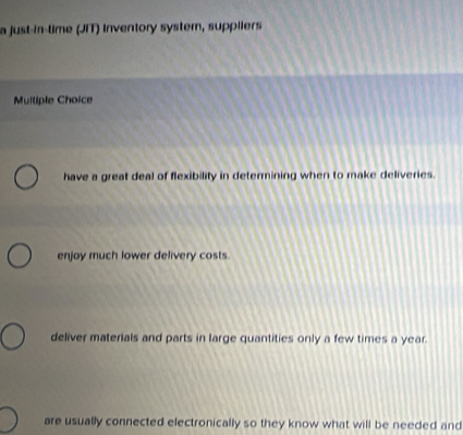 a just-in-time (JIT) inventory system, suppliers
Muiliple Choice
have a great deal of flexibility in determining when to make deliveries.
enjoy much lower delivery costs.
deliver materials and parts in large quantities only a few times a year.
are usually connected electronically so they know what will be needed and