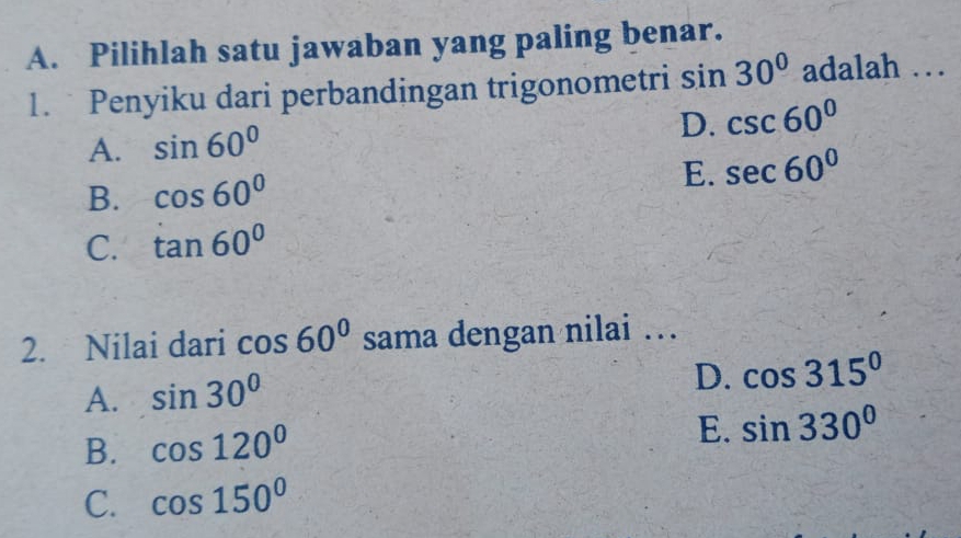 Pilihlah satu jawaban yang paling benar.
1. Penyiku dari perbandingan trigonometri sin 30° adalah …
D.
A. sin 60° csc 60°
B. cos 60°
E. sec 60°
C. tan 60°
2. Nilai dari cos 60° sama dengan nilai ….
A. sin 30°
D. cos 315°
B. cos 120°
E. sin 330°
C. cos 150°