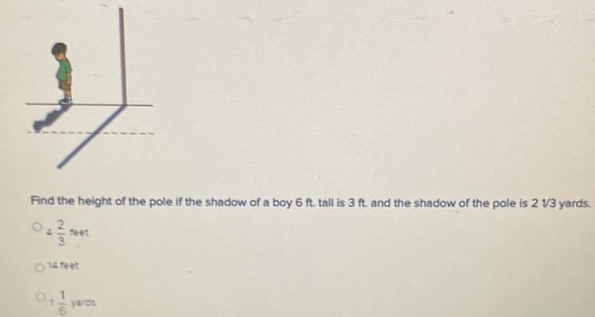 Find the height of the pole if the shadow of a boy 6 ft. tall is 3 ft. and the shadow of the pole is 2 1/3 yards.
4  2/3 teet
14. feet
 1/6  yaros