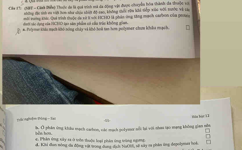 Qua th hó nóa c
Câu 17: (SBT - Cảnh Diều) Thuộc da là quá trình mà da động vật được chuyển hóa thành da thuộc với
những đặc tính ưu việt hơn như chịu nhiệt độ cao, không thổi rữa khì tiếp xúc với nước và các
tmôi trưởng khác. Quá trình thuộc đa xử lí với HCHO là phản ứng tăng mạch carbon của proteia
dưới tác dụng của HCHO tạo sân phẩm có cầu trúc không gian.
a. Polymer khâu mạch khỏ nồng chảy và khỏ hoả tan hơn polymer chưa khâu mạch.
Hóa học 12
Trắc nghiệm Đúng - Sai - 55 -
b. Ở phản ứng khâu mạch carbon, các mạch polymer nổi lại với nhau tạo mạng không gian nên
bền hơn.
a
c. Phản ứng xảy ra ở trên thuộc loại phân ứng trùng ngưng.
d. Khi đun nóng da động vật trong dung dịch NaOH, sẽ xây ra phản ứng depolymer hoá.