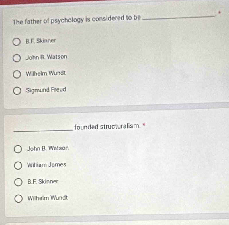 The father of psychology is considered to be
_
B.F. Skinner
John B. Watson
Wilhelm Wundt
Sigmund Freud
_
founded structuralism. *
John B. Watson
William James
B.F. Skinner
Wilhelm Wundt
