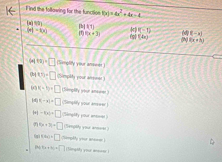 Find the following for the function f(x)=4x^2+4x-4
(a) f(0) (b) f(1) f(-1) (d) f(-x)
(c)
(e) -f(x) (f) f(x+3) f(4x) f(x+h)
(g) (h)
(a) f(0)=□ (Simplify your answer)
(b) f(1)=□ (Simplify your answer.)
(c) f(-1)=□ (Simplify your answer.)
(d) f(-x)=□ (Simplify your answer)
(e) -f(x)=□ (Simplify your answer.)
(1) f(x+3)=□ (Simplify your answer.)
(g) f(4x)=□ (Simplify your answer.)
(h) f(x+b)=□ (Simplify your answer)