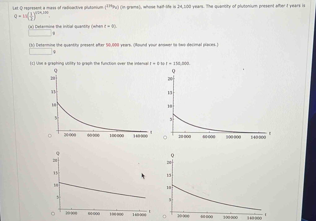 Let Q represent a mass of radioactive plutonium (^239Pu ) (in grams), whose half-life is 24,100 years. The quantity of plutonium present after t years is
Q=11( 1/2 )^t/24,100.
(a) Determine the initial quantity (when t=0).
□ g
(b) Determine the quantity present after 50,000 years. (Round your answer to two decimal places.)
□ g
(c) Use a graphing utility to graph the function over the interval t=0
00 100 000 140000