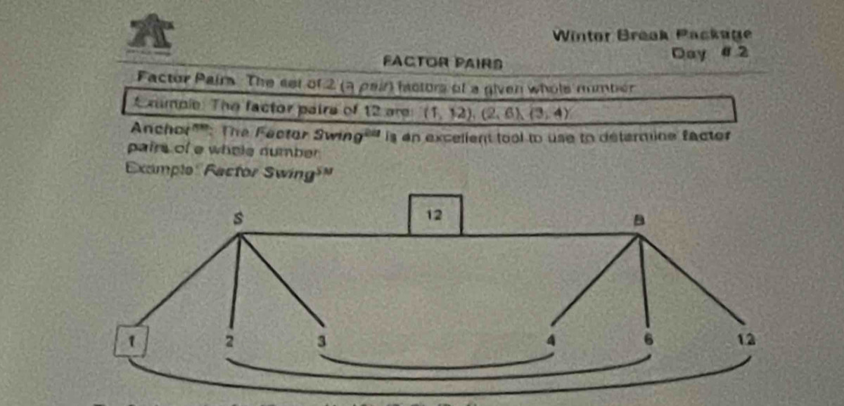 A Wintor Break Package 
FACTOR PAIRS Day #2 
Factor Pairs. The set of 2 (a pair factors of a given whols mmbiér 
E mmple: The factor paire of 12 are (1,12),(2,6), (3,4)
Anchor"'': The Fector Swin 9^(24) is an excelient tool to use to determine facter 
pairs of e whole number 
Examplo Factor Swing³"