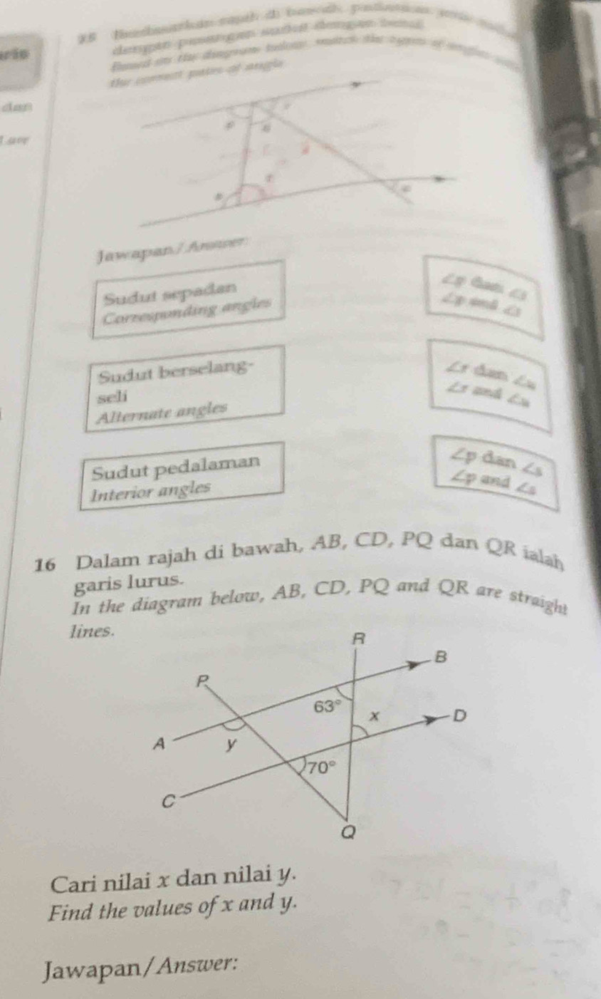 dengan pstrgen suñen dengan tn
Eened oe thae dimom tudnt smath that e pen of mat   
dan
Lave
Jawapan/ Aser
Sudut sepadan
Lý tam 1
Corzesponding angles
Lx 4mB ∠
Sudut berselang-
đưn Lu
seli
is anh Lu
Alternate angles
Sudut pedalaman
Zp dan ∠ s
Lp and
Interior angles ∠ s
16 Dalam rajah di bawah, AB, CD, PQ dan QR iaah
garis lurus.
In the diagram below, AB, CD, PQ and QR are straight
lines.
Cari nilai x dan nilai y.
Find the values of x and y.
Jawapan/Answer: