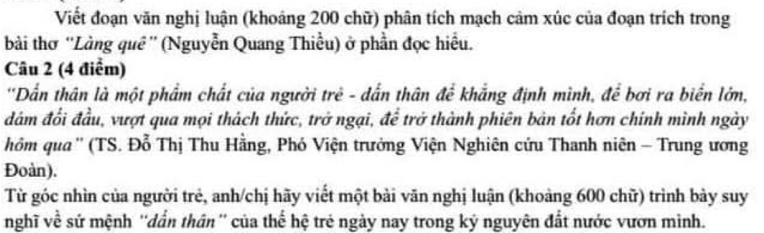 Viết đoạn văn nghị luận (khoảng 200 chữ) phân tích mạch cảm xúc của đoạn trích trong 
bài thơ ''Làng quê'' (Nguyễn Quang Thiều) ở phần đọc hiều. 
Câu 2 (4 điểm) 
'Dẫn thân là một phẩm chất của người trẻ - dẫn thân để khẳng định mình, để bơi ra biển lớn, 
đám đổi đầu, vượt qua mọi thách thức, trở ngại, để trở thành phiên bản tốt hơn chính mình ngày 
hôm qua'' (TS. Đỗ Thị Thu Hằng, Phó Viện trưởng Viện Nghiên cứu Thanh niên - Trung ương 
Đoàn). 
Từ góc nhìn của người trẻ, anh/chị hãy viết một bài văn nghị luận (khoảng 600 chữ) trình bày suy 
nghĩ về sứ mệnh ''dẫn thân'' của thể hệ trẻ ngày nay trong ký nguyên đất nước vươn mình.