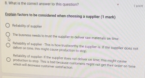 What is the correct answer to this question? l point
Explain factors to be considered when choosing a supplier (1 mark)
Reliability of supplier
The business needs to trust the supplier to deliver raw materials on time.
Relisbility of supplier - This is how trustwarthy the supplier is, if the supplier does noe
deliver on time, this might cause production to stop.
Reliablity of supplier. If the supplier does not deliver on time, this might cause
production to stop. This is bad because customers might not get their order on time
which will decrease customer sassfaction.