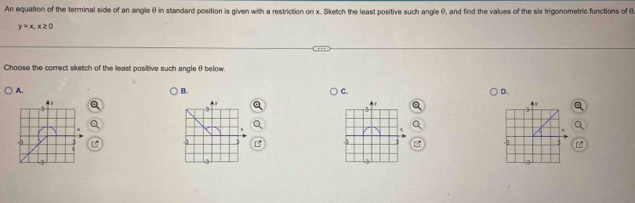 An equation of the terminal side of an angle ( in standard position is given with a restriction on x. Sketch the least positive such angle (), and find the values of the six trigonometric functions of θ
y=x, x≥ 0
Choose the correct sketch of the least positive such angle θ below.
A. B. C. D.