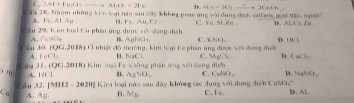 C. 2Al+Fe_2O_3xrightarrow rAl_2O_3+2Fe_2 D. 4Cr+3O_2to 2Cr_2O_3
Câu 28. Nhóm những kim loại nào sau đây không phân ứng với dung địch sulfuric scid đặc. nguời
A. Fe, Al, Ag, B. Fs. Au, Cr, C. Fs. 11, /n. D. Al, Cr, Zn ,
Câu 29, Kim loại Cu phán ứng được với dung địch
A. FeSO₄. B. AgNO_3, C. KNO₃. D. ACI
Câu 30. (QG.2018) Ở nhiệt độ thường, kim loại Fe phân ứng được với dung địch
A. FeCl₂. B. NaCl. C. MgCl_2, D. CuCl_2. 
Câu 31. (QG.2018) Kim loại Fe không phản ứng với dung địch
5 m A. HCl B. AgNO_3. C. CuSO_4. D. NaNO_3, 
Cầu 32. [MH2 - 2 02 0] Kim loại nào sau đây không tác dụng với dụng địch Cui CuSO_4
Ca A. 11.
B. Mg. C. Fe. D. Al.