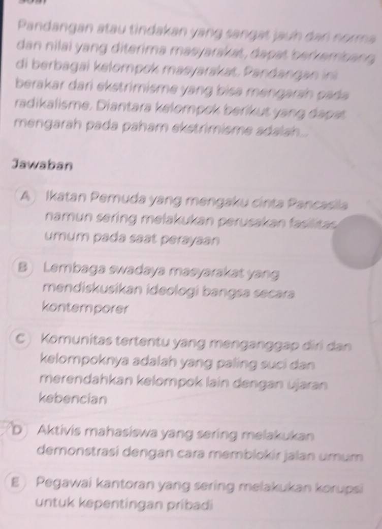 Pandangan atau tindakan yang sangat jaun dan norma
dan nilai yang diterima masyarak at, dapat ber emcang
di berbagai kelompok masyarakat. Pandangan i
berakar dari ekstrimisme yang bisa mengarsh pada 
radikalisme. Diantara kelompek beríkut yang dapet
mengarah pada paham ekstrimisme adalsh...
Jawaban
A ) Ikatan Pemuda yang mengaku cinta Pancasila
namun sering melakukan perusskan fasilitas 
umum pada saat perayaan
B) Lembaga swadaya masyarakat yang
mendiskusikan ideologí bangsa secara
kontemporer
C ) Komunitas tertentu yang menganggap điri dan
kelompoknya adalah yang paling suci dan
merendahkan kelompok laín dengan ujaran
kebencian
D Aktivis mahasiswa yang sering melakukan
demonstrasí dengan cara memblokir jalan umum
E Pegawai kantoran yang sering melakukan korupsi
untuk kepentingan pribadi