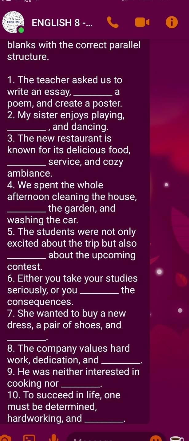 ENGLISH 8 - 
blanks with the correct parallel 
structure. 
1. The teacher asked us to 
write an essay, _a 
poem, and create a poster. 
2. My sister enjoys playing, 
_, and dancing. 
3. The new restaurant is 
known for its delicious food, 
_service, and cozy 
ambiance. 
4. We spent the whole 
afternoon cleaning the house, 
_the garden, and 
washing the car. 
5. The students were not only 
excited about the trip but also 
_about the upcoming 
contest. 
6. Either you take your studies 
seriously, or you _the 
consequences. 
7. She wanted to buy a new 
dress, a pair of shoes, and 
_ 
. 
8. The company values hard 
work, dedication, and_ 
. 
9. He was neither interested in 
cooking nor_ 
10. To succeed in life, one 
must be determined, 
hardworking, and_