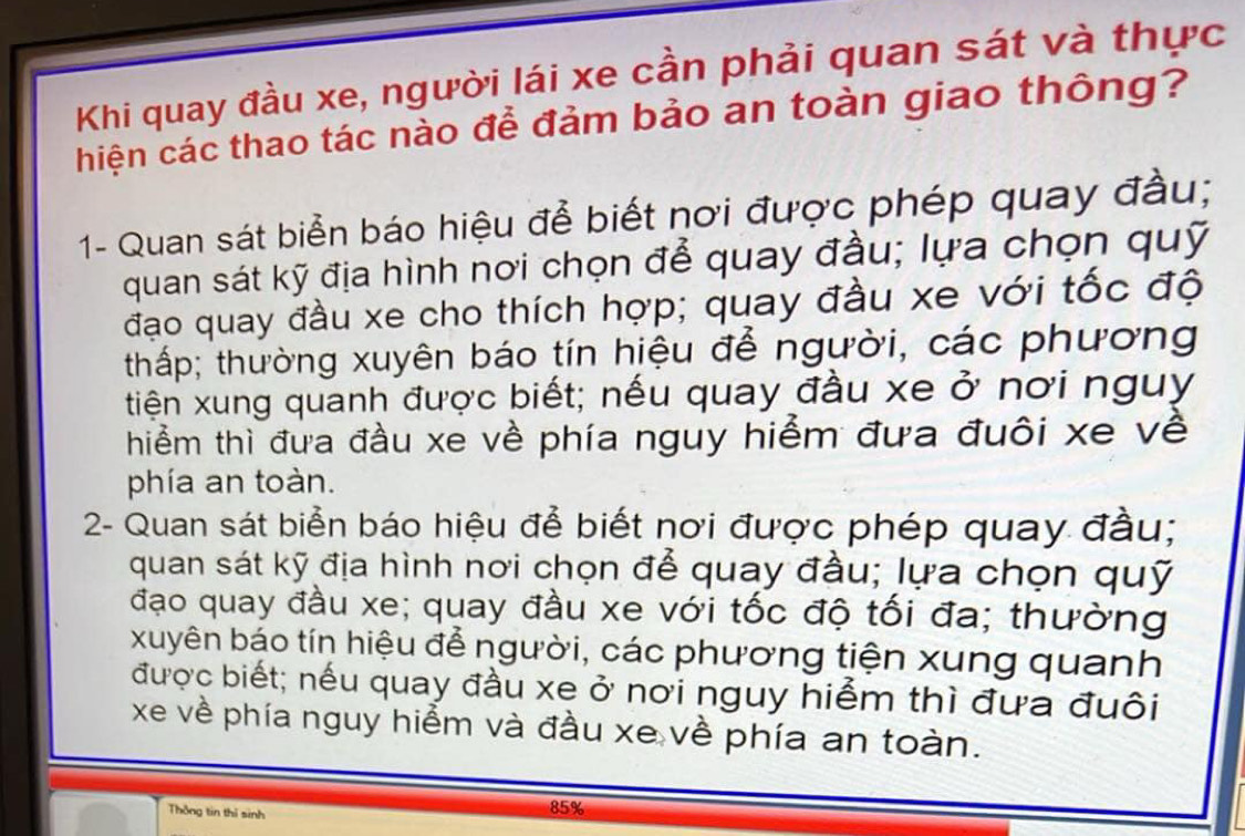 Khi quay đầu xe, người lái xe cần phải quan sát và thực 
hiện các thao tác nào để đảm bảo an toàn giao thông? 
1- Quan sát biển báo hiệu để biết nơi được phép quay đầu; 
quan sát kỹ địa hình nơi chọn để quay đầu; lựa chọn quỹ 
đạo quay đầu xe cho thích hợp; quay đầu xe với tốc độ 
thấp; thường xuyên báo tín hiệu đễ người, các phương 
tiện xung quanh được biết; nếu quay đầu xe ở nơi nguy 
hiểm thì đưa đầu xe về phía nguy hiểm đưa đuôi xe về 
phía an toàn. 
2- Quan sát biển báo hiệu để biết nơi được phép quay đầu; 
quan sát kỹ địa hình nơi chọn để quay đầu; lựa chọn quỹ 
đạo quay đầu xe; quay đầu xe với tốc độ tối đa; thường 
xuyên báo tín hiệu để người, các phương tiện xung quanh 
được biết; nếu quay đầu xe ở nơi nguy hiểm thì đưa đuôi 
xe về phía nguy hiểm và đầu xe về phía an toàn. 
Thông tin thì sinh 85%