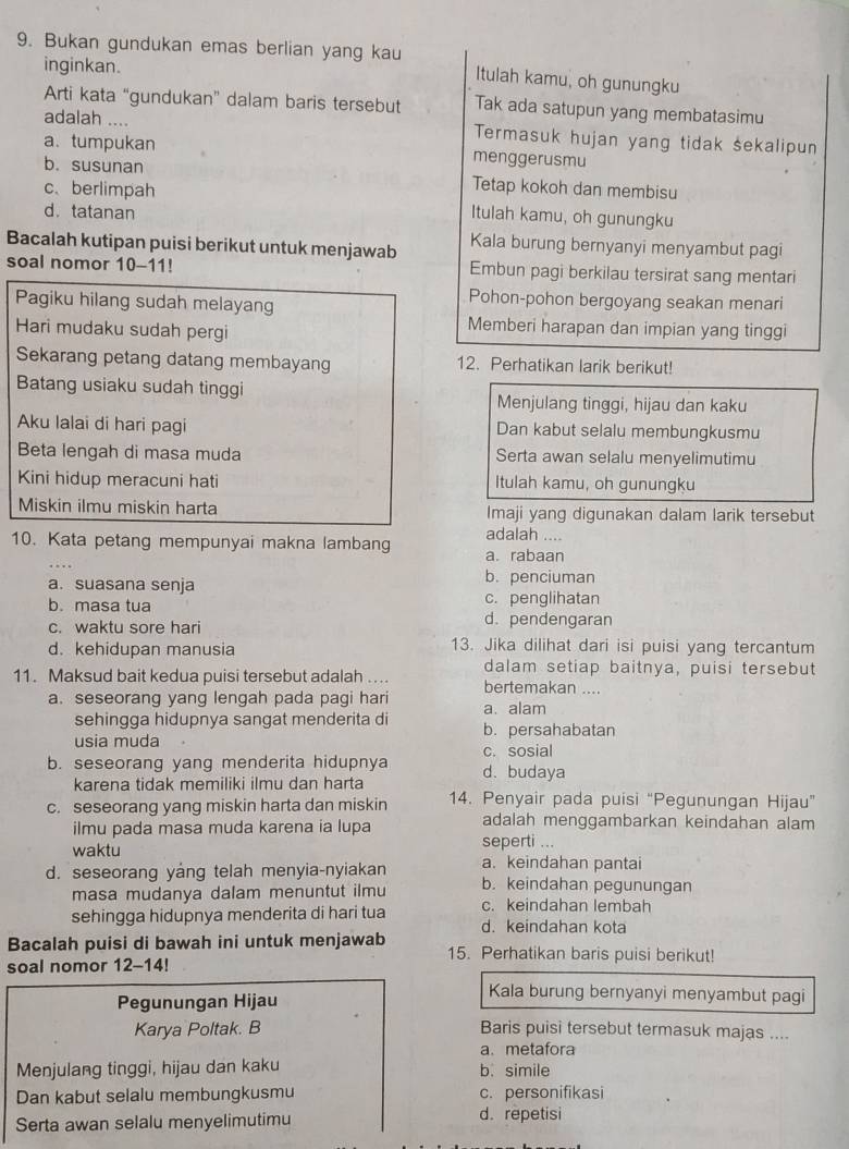 Bukan gundukan emas berlian yang kau Itulah kamu, oh gunungku
inginkan.
Arti kata “gundukan” dalam baris tersebut Tak ada satupun yang membatasimu
adalah .... Termasuk hujan yang tidak sekalipun
a. tumpukan menggerusmu
b. susunan Tetap kokoh dan membisu
c、 berlimpah Itulah kamu, oh gunungku
d. tatanan
Bacalah kutipan puisi berikut untuk menjawab Kala burung bernyanyi menyambut pagi
soal nomor 10-11! Embun pagi berkilau tersirat sang mentari
Pagiku hilang sudah melayang
Pohon-pohon bergoyang seakan menari
Hari mudaku sudah pergi
Memberi harapan dan impian yang tinggi
Sekarang petang datang membayang 12. Perhatikan larik berikut!
Batang usiaku sudah tinggi Menjulang tinggi, hijau dan kaku
Aku lalai di hari pagi Dan kabut selalu membungkusmu
Beta lengah di masa muda Serta awan selalu menyelimutimu
Kini hidup meracuni hati Itulah kamu, oh gunungku
Miskin ilmu miskin harta Imaji yang digunakan dalam larik tersebut
adalah ....
10. Kata petang mempunyai makna lambang a. rabaan
a. suasana senja
b. penciuman
b. masa tua c. penglihatan
c. waktu sore hari d. pendengaran
d. kehidupan manusia 13. Jika dilihat dari isi puisi yang tercantum
dalam setiap baitnya, puisi tersebut
11. Maksud bait kedua puisi tersebut adalah ... bertemakan ....
a. seseorang yang lengah pada pagi hari a. alam
sehingga hidupnya sangat menderita di b. persahabatan
usia muda c. sosial
b. seseorang yang menderita hidupnya d. budaya
karena tidak memiliki ilmu dan harta
c. seseorang yang miskin harta dan miskin 14. Penyair pada puisi “Pegunungan Hijau”
ilmu pada masa muda karena ia lupa adalah menggambarkan keindahan alam
waktu seperti ...
d. seseorang yang telah menyia-nyiakan a. keindahan pantai
masa mudanya dalam menuntut ilmu b. keindahan pegunungan
c. keindahan lembah
sehingga hidupnya menderita di hari tua d. keindahan kota
Bacalah puisi di bawah ini untuk menjawab 15. Perhatikan baris puisi berikut!
soal nomor 12-14!
Pegunungan Hijau
Kala burung bernyanyi menyambut pagi
Karya Poltak. B Baris puisi tersebut termasuk majas ....
a. metafora
Menjulang tinggi, hijau dan kaku b. simile
Dan kabut selalu membungkusmu c. personifikasi
Serta awan selalu menyelimutimu d. repetisi