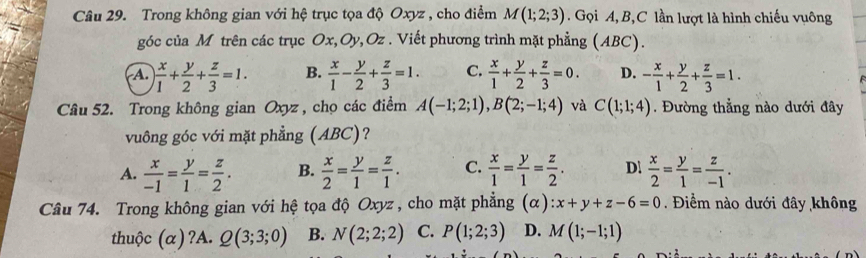 Trong không gian với hệ trục tọa độ Oxyz , cho điểm M(1;2;3). Gọi A, B, C lần lượt là hình chiếu vuông
góc của M trên các trục Ox, Oy, Oz. Viết phương trình mặt phẳng (ABC).
A.  x/1 + y/2 + z/3 =1. B.  x/1 - y/2 + z/3 =1. C.  x/1 + y/2 + z/3 =0. D. - x/1 + y/2 + z/3 =1. 
Câu 52. Trong không gian Oxyz, chọ các điểm A(-1;2;1), B(2;-1;4) và C(1;1;4). Đường thẳng nào dưới đây
vuông góc với mặt phẳng (ABC)?
A.  x/-1 = y/1 = z/2 . B.  x/2 = y/1 = z/1 . C.  x/1 = y/1 = z/2 . D.  x/2 = y/1 = z/-1 . 
Câu 74. Trong không gian với hệ tọa độ Oxyz, cho mặt phẳng (α) :x+y+z-6=0. Điểm nào dưới đây không
thuộc (α)?A. Q(3;3;0) B. N(2;2;2) C. P(1;2;3) D. M(1;-1;1)