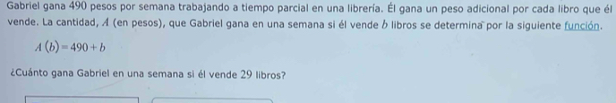 Gabriel gana 490 pesos por semana trabajando a tiempo parcial en una librería. Él gana un peso adicional por cada libro que él 
vende. La cantidad, Á (en pesos), que Gabriel gana en una semana si él vende b libros se determina por la siguiente función.
A(b)=490+b
¿Cuánto gana Gabriel en una semana si él vende 29 libros?