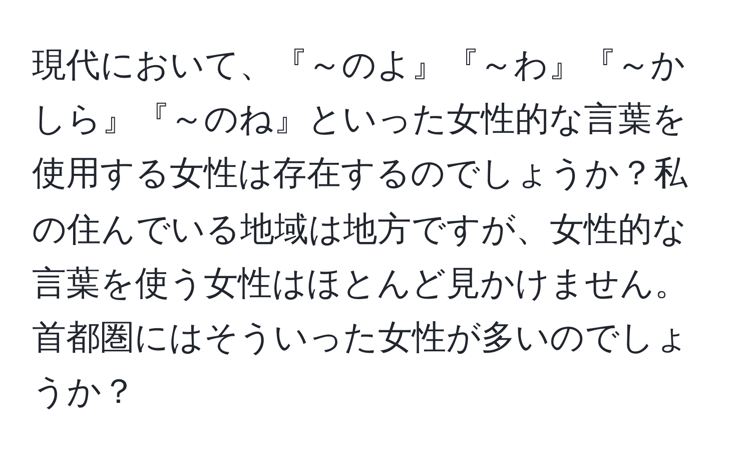 現代において、『～のよ』『～わ』『～かしら』『～のね』といった女性的な言葉を使用する女性は存在するのでしょうか？私の住んでいる地域は地方ですが、女性的な言葉を使う女性はほとんど見かけません。首都圏にはそういった女性が多いのでしょうか？