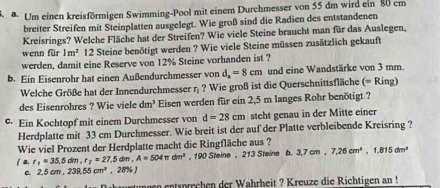 a Um einen kreisförmigen Swimming-Pool mit einem Durchmesser von 55 dm wird ein 80 cm
breiter Streifen mit Steinplatten ausgelegt. Wie groß sind die Radien des entstandenen 
Kreisrings? Welche Fläche hat der Streifen? Wie viele Steine braucht man für das Auslegen, 
wenn für 1m^2 12 Steine benötigt werden ? Wie viele Steine müssen zusätzlich gekauft 
werden, damit eine Reserve von 12% Steine vorhanden ist ? 
b. Ein Eisenrohr hat einen Außendurchmesser von d_a=8cm und eine Wandstärke von 3 mm. 
Welche Größe hat der Innendurchmesser r_i ? Wie groß ist die Querschnittsfläche (= Ring) 
des Eisenrohres ? Wie viele dm^3 Eisen werden für ein 2,5 m langes Rohr benötigt ? 
• Ein Kochtopf mit einem Durchmesser von d=28cm steht genau in der Mitte einer 
Herdplatte mit 33 cm Durchmesser. Wie breit ist der auf der Platte verbleibende Kreisring ? 
Wie viel Prozent der Herdplatte macht die Ringfläche aus ? 
 a. r_1=35,5dm, r_2=27,5dm, A=504π dm^2 , 190 Steine , 213 Steine b. 3,7cm, 7, 26cm^2, 1,815dm^3
c. 2,5 cm ,239, 55cm^2, 28 % ) 
ungen entsprechen der Wahrheit ? Kreuze die Richtigen an !