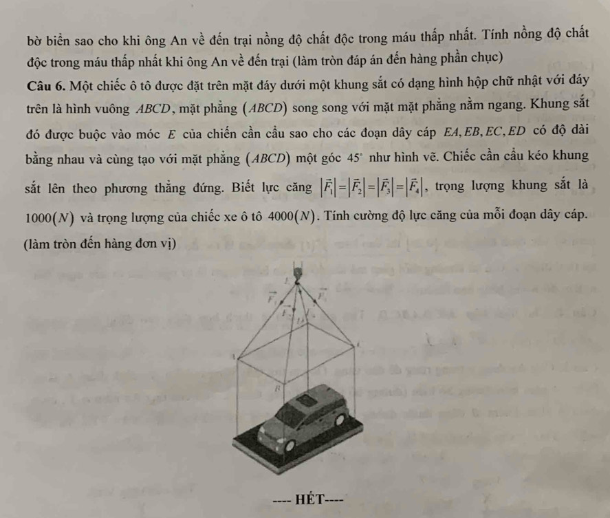 bờ biển sao cho khi ông An về đến trại nồng độ chất độc trong máu thấp nhất. Tính nồng độ chất 
độc trong máu thấp nhất khi ông An về đến trại (làm tròn đáp án đến hàng phần chục) 
Câu 6. Một chiếc ô tô được đặt trên mặt đáy dưới một khung sắt có dạng hình hộp chữ nhật với đáy 
trên là hình vuông ABCD, mặt phẳng (ABCD) song song với mặt mặt phẳng nằm ngang. Khung sắt 
đó được buộc vào móc E của chiến cần cầu sao cho các đoạn dây cáp EA, EB, EC, ED có độ dài 
bằng nhau và cùng tạo với mặt phẳng (ABCD) một góc 45° như hình vẽ. Chiếc cần cầu kéo khung 
sắt lên theo phương thẳng đứng. Biết lực căng |vector F_1|=|vector F_2|=|vector F_3|=|vector F_4| , trọng lượng khung sắt là
1000 (N) và trọng lượng của chiếc xe ô tô 4000 (N). Tính cường độ lực căng của mỗi đoạn dây cáp. 
làm tròn đến hàng đơn vị) 
1 
B 
_ Hét._