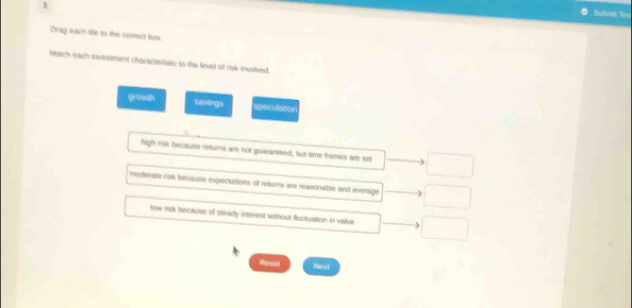 Submel Tay
Drag each tie to the correct bos.
Match each invesment characteristic to the level of risk involved.
growth savings speculation
high risk because returns are not guaranteed, but time trames are set
moderate ralk because expeciations of returns are reasonable and average
low risk because of steady interest without fluctuation in value
Reaet Nest