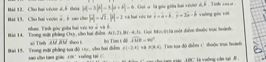 Bài 12、 Cho hai véctođ.overline b thōa: |a|-3.|b|-5.|a+6|=6 Goiα là góc giữa hai vèctơ d, b. Tinh cosα. 
Bài 13. Cho hai vecto vector a , b sao cho |vector a|=sqrt(2). |vector b|=2 và hai véc tơ vector x=vector a+vector b, vector y=2vector a-vector b vuông góc với 
nhau. Tinh gỏc giữa hai véc tơ ở và b. 
Bài 14, Trong mặt phầng Oxy, cho hai điểm A(1;2), B(-4;3) , Gọi M(1;0) là một điểm thuộc trực hoành. 
a) Tính vector AM. vector BM theo t. b) Tìm t đề widehat AMB=90°. 
Bài 15. Trong mặt phẳng tọa độ Đ, cho hai điểm A(-2,4) vù B(8,4) Tìm tọa độ điểm C thuộc trục hoành 
sao cho tam giác ABC vuông tại C. 
* ran cho tạm giác ABC ' là vuông cần tại B.