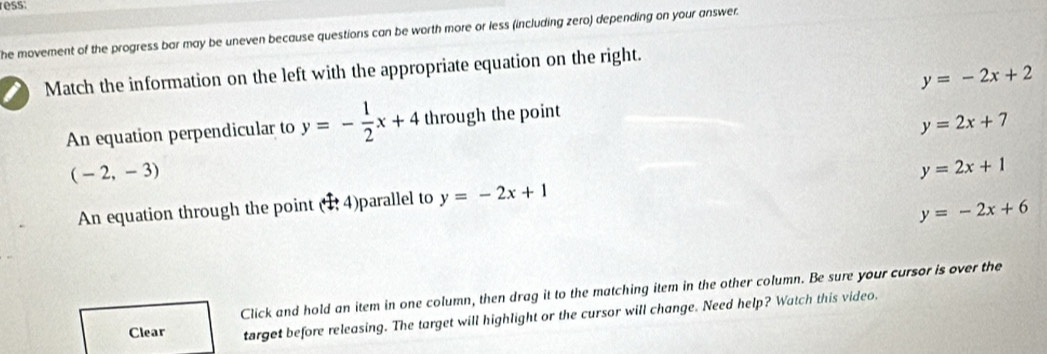 ress:
he movement of the progress bar may be uneven because questions can be worth more or less (including zero) depending on your answer.
y=-2x+2
I Match the information on the left with the appropriate equation on the right.
An equation perpendicular to y=- 1/2 x+4 through the point
y=2x+7
(-2,-3)
An equation through the point (1,4) parallel to y=-2x+1 y=2x+1
y=-2x+6
Click and hold an item in one column, then drag it to the matching item in the other column. Be sure your cursor is over the
Clear target before releasing. The target will highlight or the cursor will change. Need help? Watch this video.