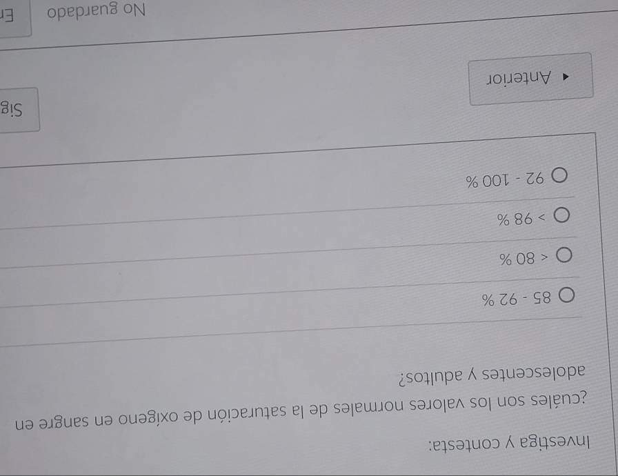Investiga y contesta:
acuáles son los valores normales de la saturación de oxígeno en sangre en
adolescentes y adultos?
85-92%
<80%
98%
92-100%
Sig
Anterior
No guardado Er