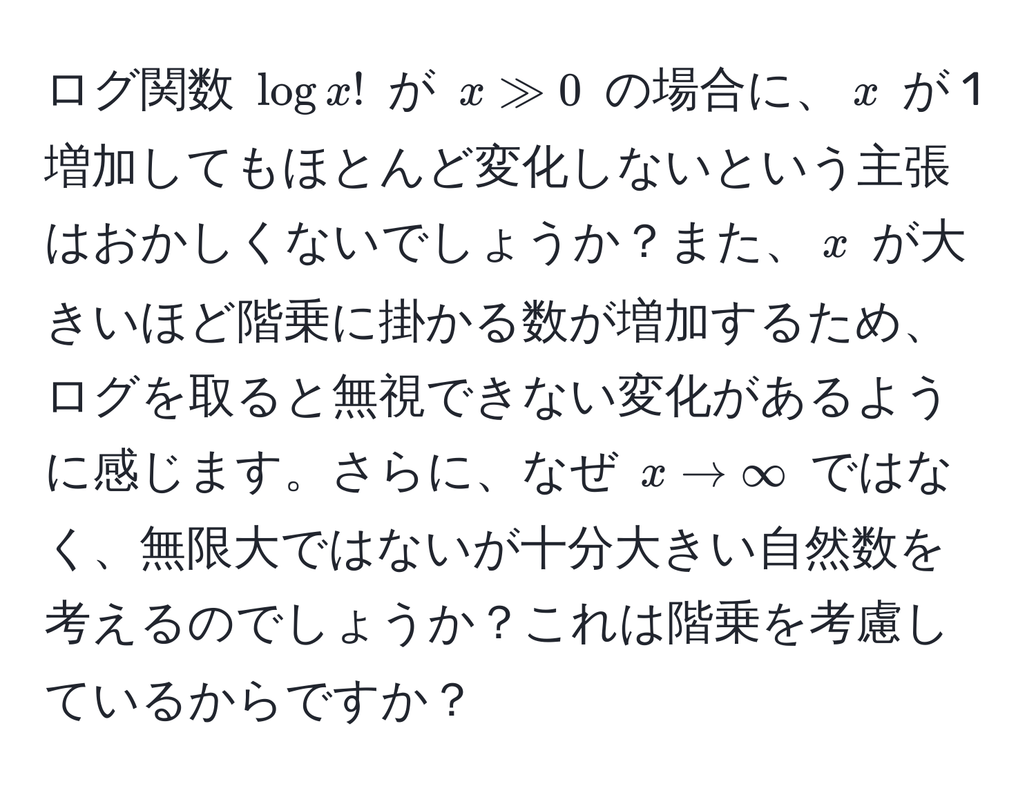 ログ関数 $log x!$ が $x gg 0$ の場合に、$x$ が 1 増加してもほとんど変化しないという主張はおかしくないでしょうか？また、$x$ が大きいほど階乗に掛かる数が増加するため、ログを取ると無視できない変化があるように感じます。さらに、なぜ $x to ∈fty$ ではなく、無限大ではないが十分大きい自然数を考えるのでしょうか？これは階乗を考慮しているからですか？